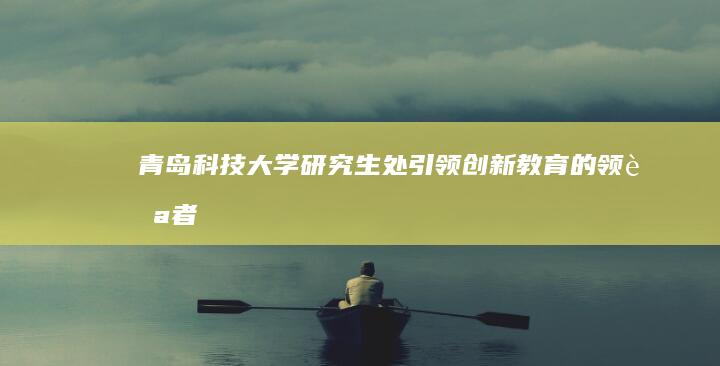 青岛科技大学研究生处：引领创新教育的领航者